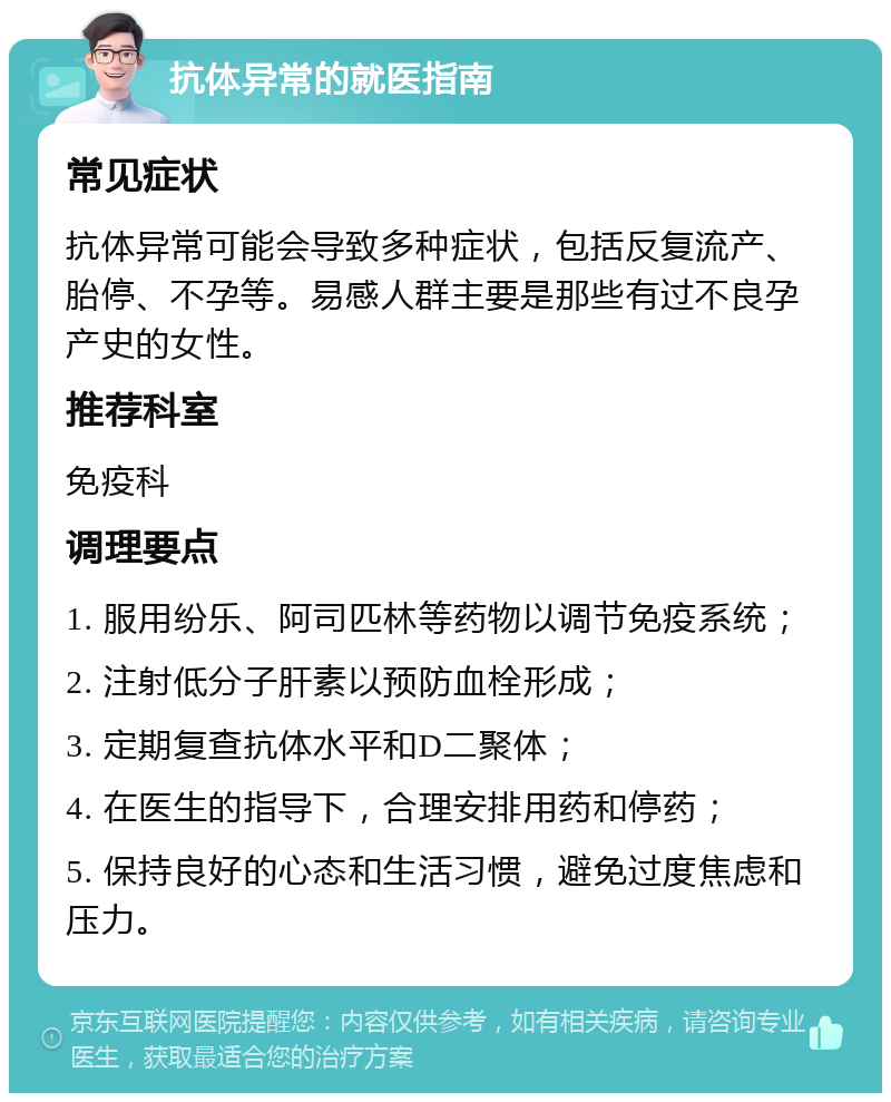 抗体异常的就医指南 常见症状 抗体异常可能会导致多种症状，包括反复流产、胎停、不孕等。易感人群主要是那些有过不良孕产史的女性。 推荐科室 免疫科 调理要点 1. 服用纷乐、阿司匹林等药物以调节免疫系统； 2. 注射低分子肝素以预防血栓形成； 3. 定期复查抗体水平和D二聚体； 4. 在医生的指导下，合理安排用药和停药； 5. 保持良好的心态和生活习惯，避免过度焦虑和压力。