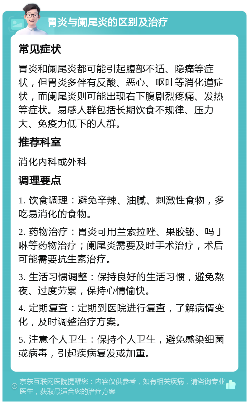 胃炎与阑尾炎的区别及治疗 常见症状 胃炎和阑尾炎都可能引起腹部不适、隐痛等症状，但胃炎多伴有反酸、恶心、呕吐等消化道症状，而阑尾炎则可能出现右下腹剧烈疼痛、发热等症状。易感人群包括长期饮食不规律、压力大、免疫力低下的人群。 推荐科室 消化内科或外科 调理要点 1. 饮食调理：避免辛辣、油腻、刺激性食物，多吃易消化的食物。 2. 药物治疗：胃炎可用兰索拉唑、果胶铋、吗丁啉等药物治疗；阑尾炎需要及时手术治疗，术后可能需要抗生素治疗。 3. 生活习惯调整：保持良好的生活习惯，避免熬夜、过度劳累，保持心情愉快。 4. 定期复查：定期到医院进行复查，了解病情变化，及时调整治疗方案。 5. 注意个人卫生：保持个人卫生，避免感染细菌或病毒，引起疾病复发或加重。