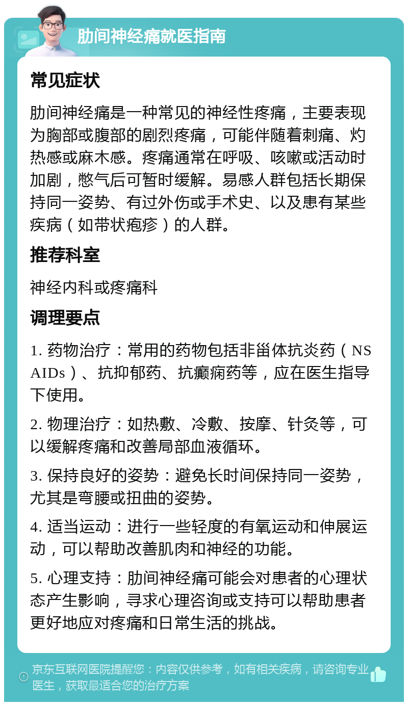 肋间神经痛就医指南 常见症状 肋间神经痛是一种常见的神经性疼痛，主要表现为胸部或腹部的剧烈疼痛，可能伴随着刺痛、灼热感或麻木感。疼痛通常在呼吸、咳嗽或活动时加剧，憋气后可暂时缓解。易感人群包括长期保持同一姿势、有过外伤或手术史、以及患有某些疾病（如带状疱疹）的人群。 推荐科室 神经内科或疼痛科 调理要点 1. 药物治疗：常用的药物包括非甾体抗炎药（NSAIDs）、抗抑郁药、抗癫痫药等，应在医生指导下使用。 2. 物理治疗：如热敷、冷敷、按摩、针灸等，可以缓解疼痛和改善局部血液循环。 3. 保持良好的姿势：避免长时间保持同一姿势，尤其是弯腰或扭曲的姿势。 4. 适当运动：进行一些轻度的有氧运动和伸展运动，可以帮助改善肌肉和神经的功能。 5. 心理支持：肋间神经痛可能会对患者的心理状态产生影响，寻求心理咨询或支持可以帮助患者更好地应对疼痛和日常生活的挑战。