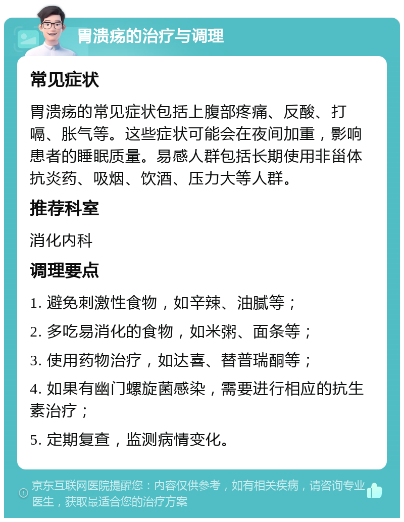 胃溃疡的治疗与调理 常见症状 胃溃疡的常见症状包括上腹部疼痛、反酸、打嗝、胀气等。这些症状可能会在夜间加重，影响患者的睡眠质量。易感人群包括长期使用非甾体抗炎药、吸烟、饮酒、压力大等人群。 推荐科室 消化内科 调理要点 1. 避免刺激性食物，如辛辣、油腻等； 2. 多吃易消化的食物，如米粥、面条等； 3. 使用药物治疗，如达喜、替普瑞酮等； 4. 如果有幽门螺旋菌感染，需要进行相应的抗生素治疗； 5. 定期复查，监测病情变化。