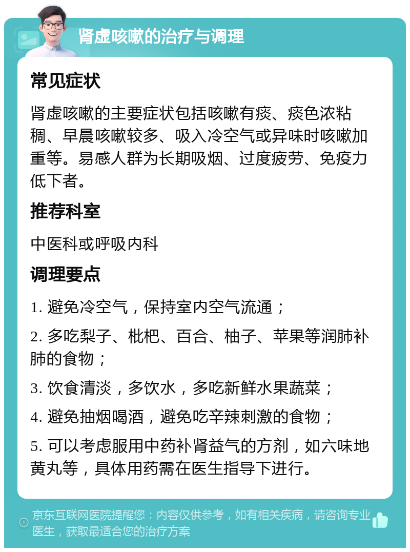 肾虚咳嗽的治疗与调理 常见症状 肾虚咳嗽的主要症状包括咳嗽有痰、痰色浓粘稠、早晨咳嗽较多、吸入冷空气或异味时咳嗽加重等。易感人群为长期吸烟、过度疲劳、免疫力低下者。 推荐科室 中医科或呼吸内科 调理要点 1. 避免冷空气，保持室内空气流通； 2. 多吃梨子、枇杷、百合、柚子、苹果等润肺补肺的食物； 3. 饮食清淡，多饮水，多吃新鲜水果蔬菜； 4. 避免抽烟喝酒，避免吃辛辣刺激的食物； 5. 可以考虑服用中药补肾益气的方剂，如六味地黄丸等，具体用药需在医生指导下进行。