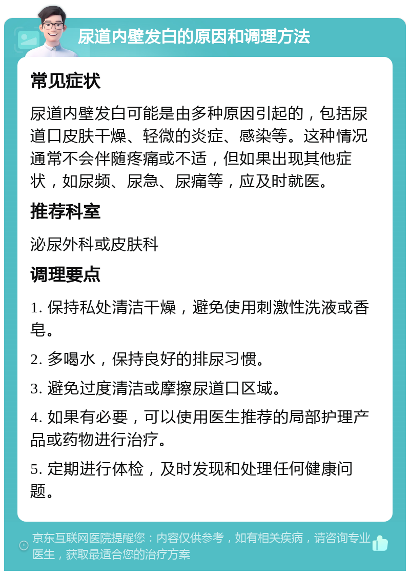 尿道内壁发白的原因和调理方法 常见症状 尿道内壁发白可能是由多种原因引起的，包括尿道口皮肤干燥、轻微的炎症、感染等。这种情况通常不会伴随疼痛或不适，但如果出现其他症状，如尿频、尿急、尿痛等，应及时就医。 推荐科室 泌尿外科或皮肤科 调理要点 1. 保持私处清洁干燥，避免使用刺激性洗液或香皂。 2. 多喝水，保持良好的排尿习惯。 3. 避免过度清洁或摩擦尿道口区域。 4. 如果有必要，可以使用医生推荐的局部护理产品或药物进行治疗。 5. 定期进行体检，及时发现和处理任何健康问题。