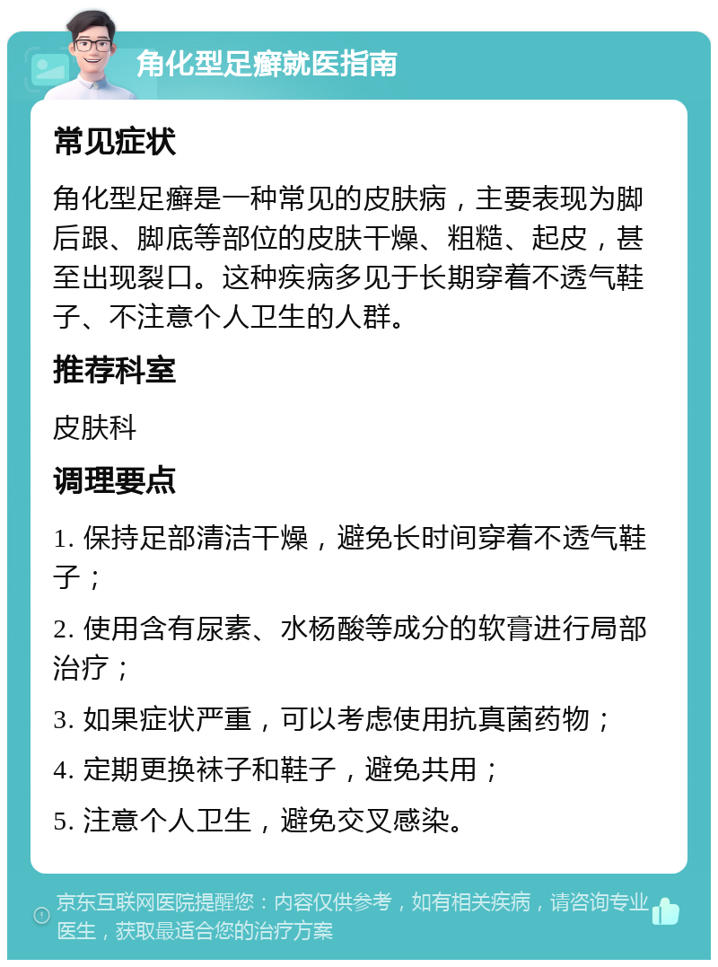 角化型足癣就医指南 常见症状 角化型足癣是一种常见的皮肤病，主要表现为脚后跟、脚底等部位的皮肤干燥、粗糙、起皮，甚至出现裂口。这种疾病多见于长期穿着不透气鞋子、不注意个人卫生的人群。 推荐科室 皮肤科 调理要点 1. 保持足部清洁干燥，避免长时间穿着不透气鞋子； 2. 使用含有尿素、水杨酸等成分的软膏进行局部治疗； 3. 如果症状严重，可以考虑使用抗真菌药物； 4. 定期更换袜子和鞋子，避免共用； 5. 注意个人卫生，避免交叉感染。