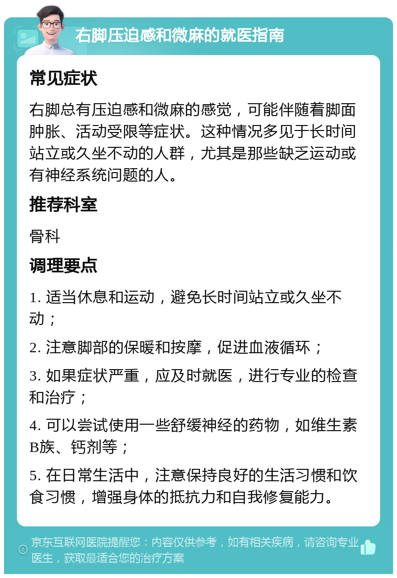 右脚压迫感和微麻的就医指南 常见症状 右脚总有压迫感和微麻的感觉，可能伴随着脚面肿胀、活动受限等症状。这种情况多见于长时间站立或久坐不动的人群，尤其是那些缺乏运动或有神经系统问题的人。 推荐科室 骨科 调理要点 1. 适当休息和运动，避免长时间站立或久坐不动； 2. 注意脚部的保暖和按摩，促进血液循环； 3. 如果症状严重，应及时就医，进行专业的检查和治疗； 4. 可以尝试使用一些舒缓神经的药物，如维生素B族、钙剂等； 5. 在日常生活中，注意保持良好的生活习惯和饮食习惯，增强身体的抵抗力和自我修复能力。