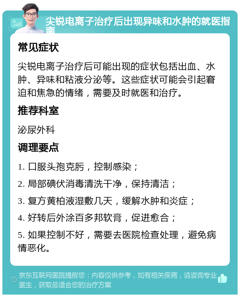 尖锐电离子治疗后出现异味和水肿的就医指南 常见症状 尖锐电离子治疗后可能出现的症状包括出血、水肿、异味和粘液分泌等。这些症状可能会引起窘迫和焦急的情绪，需要及时就医和治疗。 推荐科室 泌尿外科 调理要点 1. 口服头孢克肟，控制感染； 2. 局部碘伏消毒清洗干净，保持清洁； 3. 复方黄柏液湿敷几天，缓解水肿和炎症； 4. 好转后外涂百多邦软膏，促进愈合； 5. 如果控制不好，需要去医院检查处理，避免病情恶化。