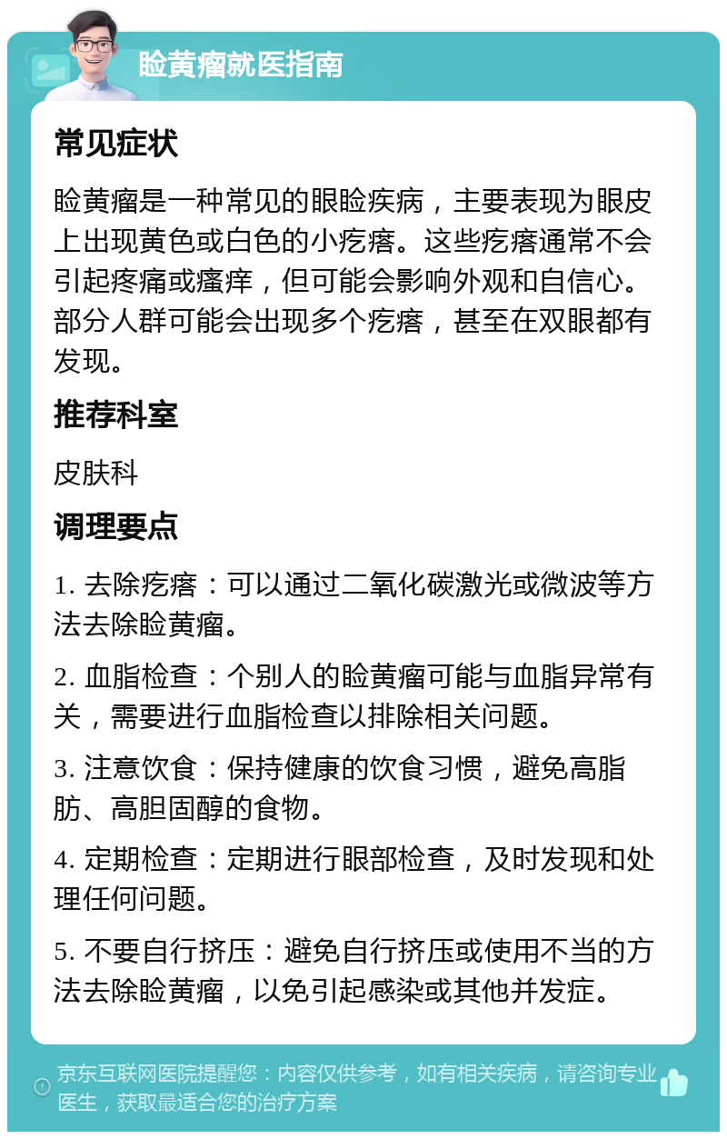 睑黄瘤就医指南 常见症状 睑黄瘤是一种常见的眼睑疾病，主要表现为眼皮上出现黄色或白色的小疙瘩。这些疙瘩通常不会引起疼痛或瘙痒，但可能会影响外观和自信心。部分人群可能会出现多个疙瘩，甚至在双眼都有发现。 推荐科室 皮肤科 调理要点 1. 去除疙瘩：可以通过二氧化碳激光或微波等方法去除睑黄瘤。 2. 血脂检查：个别人的睑黄瘤可能与血脂异常有关，需要进行血脂检查以排除相关问题。 3. 注意饮食：保持健康的饮食习惯，避免高脂肪、高胆固醇的食物。 4. 定期检查：定期进行眼部检查，及时发现和处理任何问题。 5. 不要自行挤压：避免自行挤压或使用不当的方法去除睑黄瘤，以免引起感染或其他并发症。