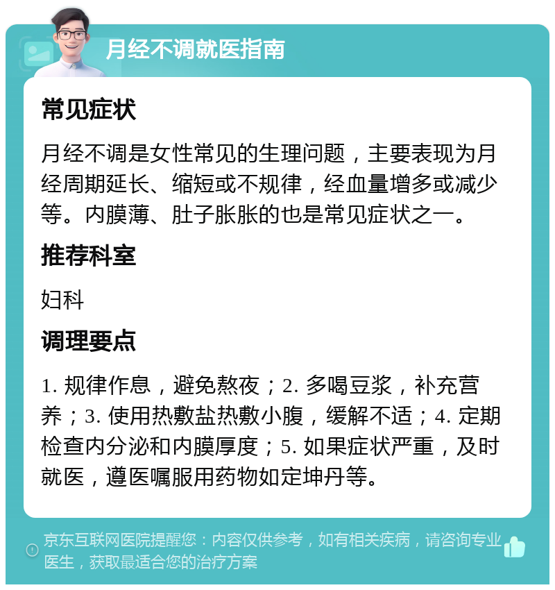 月经不调就医指南 常见症状 月经不调是女性常见的生理问题，主要表现为月经周期延长、缩短或不规律，经血量增多或减少等。内膜薄、肚子胀胀的也是常见症状之一。 推荐科室 妇科 调理要点 1. 规律作息，避免熬夜；2. 多喝豆浆，补充营养；3. 使用热敷盐热敷小腹，缓解不适；4. 定期检查内分泌和内膜厚度；5. 如果症状严重，及时就医，遵医嘱服用药物如定坤丹等。