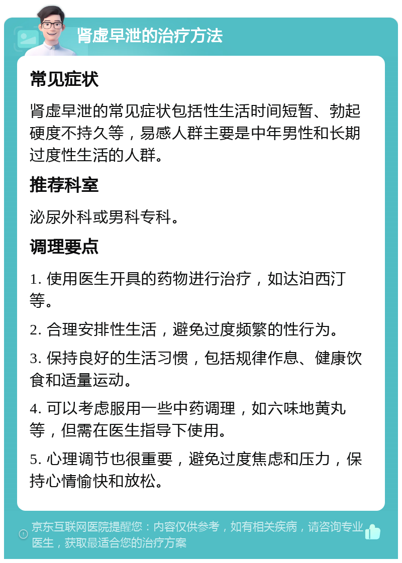 肾虚早泄的治疗方法 常见症状 肾虚早泄的常见症状包括性生活时间短暂、勃起硬度不持久等，易感人群主要是中年男性和长期过度性生活的人群。 推荐科室 泌尿外科或男科专科。 调理要点 1. 使用医生开具的药物进行治疗，如达泊西汀等。 2. 合理安排性生活，避免过度频繁的性行为。 3. 保持良好的生活习惯，包括规律作息、健康饮食和适量运动。 4. 可以考虑服用一些中药调理，如六味地黄丸等，但需在医生指导下使用。 5. 心理调节也很重要，避免过度焦虑和压力，保持心情愉快和放松。