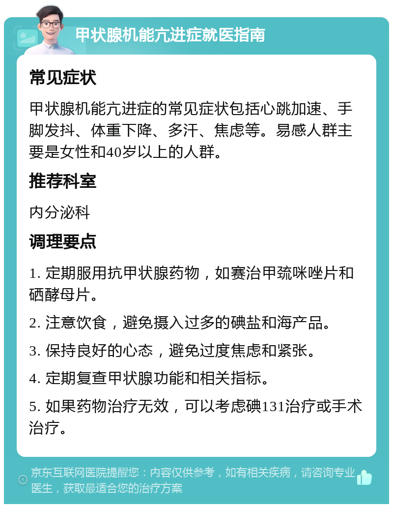 甲状腺机能亢进症就医指南 常见症状 甲状腺机能亢进症的常见症状包括心跳加速、手脚发抖、体重下降、多汗、焦虑等。易感人群主要是女性和40岁以上的人群。 推荐科室 内分泌科 调理要点 1. 定期服用抗甲状腺药物，如赛治甲巯咪唑片和硒酵母片。 2. 注意饮食，避免摄入过多的碘盐和海产品。 3. 保持良好的心态，避免过度焦虑和紧张。 4. 定期复查甲状腺功能和相关指标。 5. 如果药物治疗无效，可以考虑碘131治疗或手术治疗。