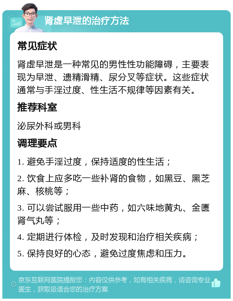 肾虚早泄的治疗方法 常见症状 肾虚早泄是一种常见的男性性功能障碍，主要表现为早泄、遗精滑精、尿分叉等症状。这些症状通常与手淫过度、性生活不规律等因素有关。 推荐科室 泌尿外科或男科 调理要点 1. 避免手淫过度，保持适度的性生活； 2. 饮食上应多吃一些补肾的食物，如黑豆、黑芝麻、核桃等； 3. 可以尝试服用一些中药，如六味地黄丸、金匮肾气丸等； 4. 定期进行体检，及时发现和治疗相关疾病； 5. 保持良好的心态，避免过度焦虑和压力。