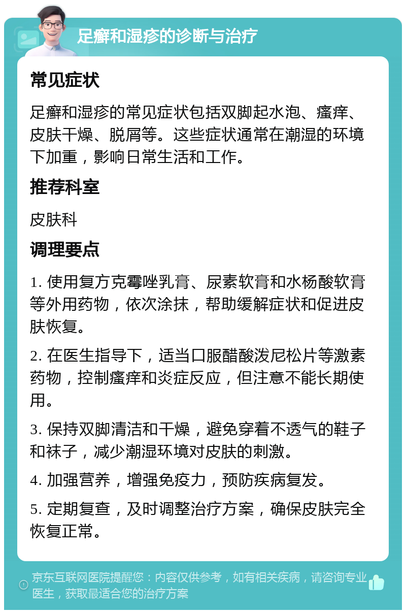 足癣和湿疹的诊断与治疗 常见症状 足癣和湿疹的常见症状包括双脚起水泡、瘙痒、皮肤干燥、脱屑等。这些症状通常在潮湿的环境下加重，影响日常生活和工作。 推荐科室 皮肤科 调理要点 1. 使用复方克霉唑乳膏、尿素软膏和水杨酸软膏等外用药物，依次涂抹，帮助缓解症状和促进皮肤恢复。 2. 在医生指导下，适当口服醋酸泼尼松片等激素药物，控制瘙痒和炎症反应，但注意不能长期使用。 3. 保持双脚清洁和干燥，避免穿着不透气的鞋子和袜子，减少潮湿环境对皮肤的刺激。 4. 加强营养，增强免疫力，预防疾病复发。 5. 定期复查，及时调整治疗方案，确保皮肤完全恢复正常。