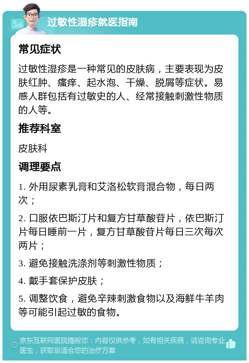 过敏性湿疹就医指南 常见症状 过敏性湿疹是一种常见的皮肤病，主要表现为皮肤红肿、瘙痒、起水泡、干燥、脱屑等症状。易感人群包括有过敏史的人、经常接触刺激性物质的人等。 推荐科室 皮肤科 调理要点 1. 外用尿素乳膏和艾洛松软膏混合物，每日两次； 2. 口服依巴斯汀片和复方甘草酸苷片，依巴斯汀片每日睡前一片，复方甘草酸苷片每日三次每次两片； 3. 避免接触洗涤剂等刺激性物质； 4. 戴手套保护皮肤； 5. 调整饮食，避免辛辣刺激食物以及海鲜牛羊肉等可能引起过敏的食物。