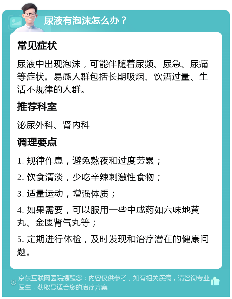 尿液有泡沫怎么办？ 常见症状 尿液中出现泡沫，可能伴随着尿频、尿急、尿痛等症状。易感人群包括长期吸烟、饮酒过量、生活不规律的人群。 推荐科室 泌尿外科、肾内科 调理要点 1. 规律作息，避免熬夜和过度劳累； 2. 饮食清淡，少吃辛辣刺激性食物； 3. 适量运动，增强体质； 4. 如果需要，可以服用一些中成药如六味地黄丸、金匮肾气丸等； 5. 定期进行体检，及时发现和治疗潜在的健康问题。