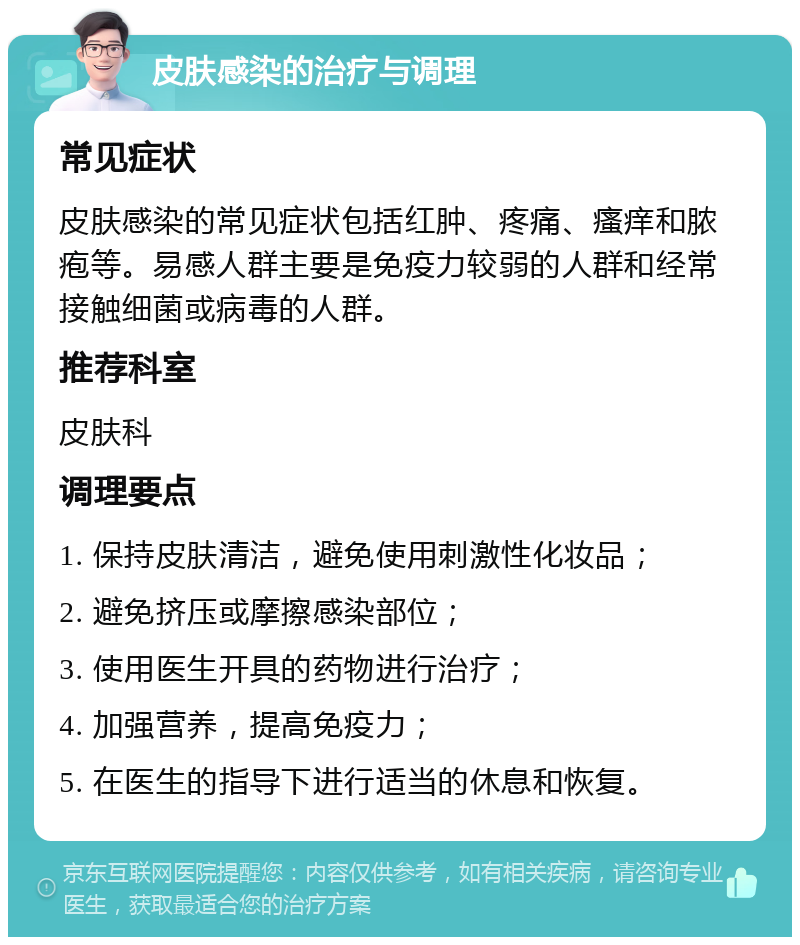 皮肤感染的治疗与调理 常见症状 皮肤感染的常见症状包括红肿、疼痛、瘙痒和脓疱等。易感人群主要是免疫力较弱的人群和经常接触细菌或病毒的人群。 推荐科室 皮肤科 调理要点 1. 保持皮肤清洁，避免使用刺激性化妆品； 2. 避免挤压或摩擦感染部位； 3. 使用医生开具的药物进行治疗； 4. 加强营养，提高免疫力； 5. 在医生的指导下进行适当的休息和恢复。