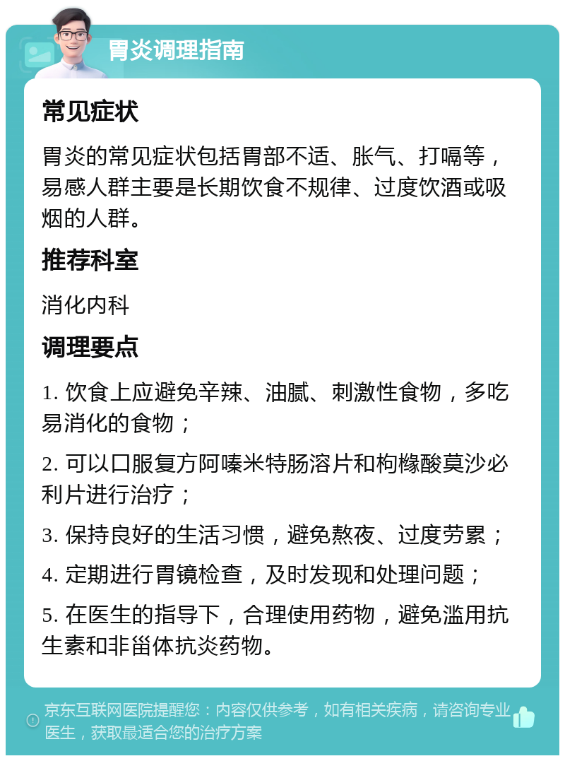 胃炎调理指南 常见症状 胃炎的常见症状包括胃部不适、胀气、打嗝等，易感人群主要是长期饮食不规律、过度饮酒或吸烟的人群。 推荐科室 消化内科 调理要点 1. 饮食上应避免辛辣、油腻、刺激性食物，多吃易消化的食物； 2. 可以口服复方阿嗪米特肠溶片和枸橼酸莫沙必利片进行治疗； 3. 保持良好的生活习惯，避免熬夜、过度劳累； 4. 定期进行胃镜检查，及时发现和处理问题； 5. 在医生的指导下，合理使用药物，避免滥用抗生素和非甾体抗炎药物。