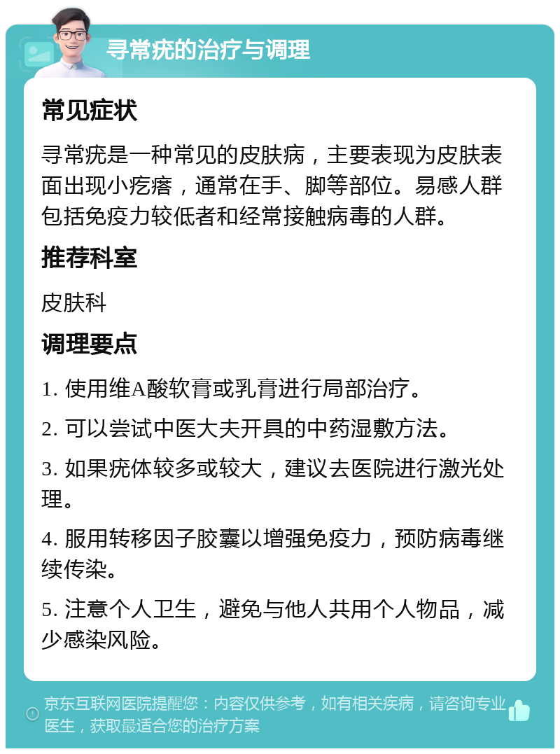 寻常疣的治疗与调理 常见症状 寻常疣是一种常见的皮肤病，主要表现为皮肤表面出现小疙瘩，通常在手、脚等部位。易感人群包括免疫力较低者和经常接触病毒的人群。 推荐科室 皮肤科 调理要点 1. 使用维A酸软膏或乳膏进行局部治疗。 2. 可以尝试中医大夫开具的中药湿敷方法。 3. 如果疣体较多或较大，建议去医院进行激光处理。 4. 服用转移因子胶囊以增强免疫力，预防病毒继续传染。 5. 注意个人卫生，避免与他人共用个人物品，减少感染风险。