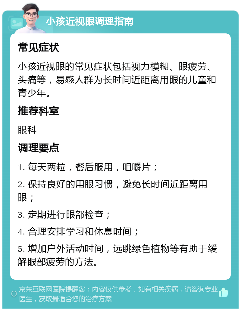 小孩近视眼调理指南 常见症状 小孩近视眼的常见症状包括视力模糊、眼疲劳、头痛等，易感人群为长时间近距离用眼的儿童和青少年。 推荐科室 眼科 调理要点 1. 每天两粒，餐后服用，咀嚼片； 2. 保持良好的用眼习惯，避免长时间近距离用眼； 3. 定期进行眼部检查； 4. 合理安排学习和休息时间； 5. 增加户外活动时间，远眺绿色植物等有助于缓解眼部疲劳的方法。