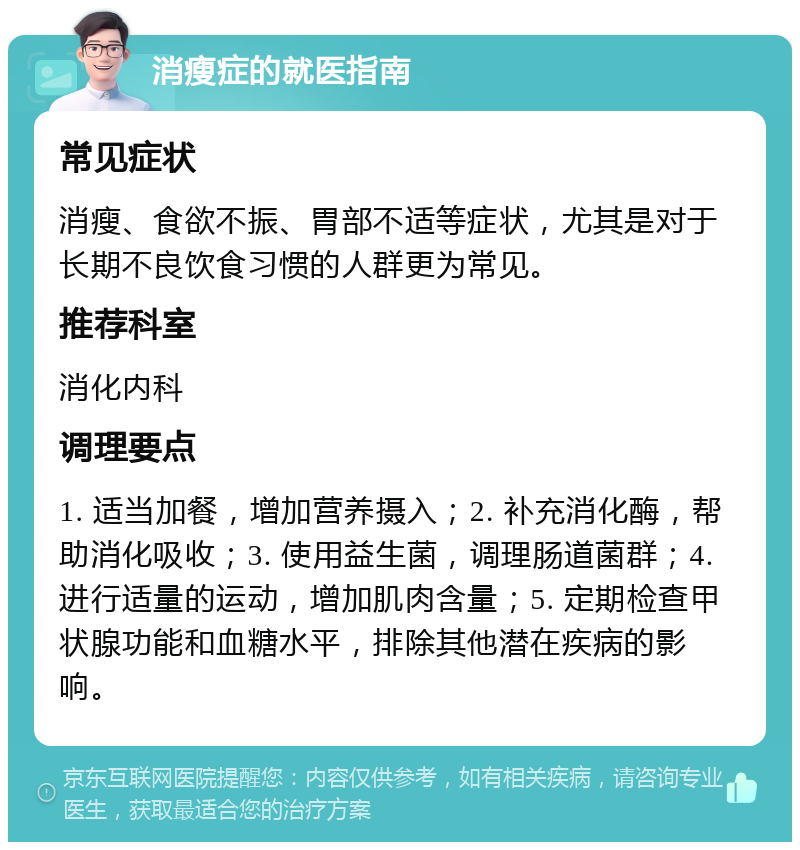 消瘦症的就医指南 常见症状 消瘦、食欲不振、胃部不适等症状，尤其是对于长期不良饮食习惯的人群更为常见。 推荐科室 消化内科 调理要点 1. 适当加餐，增加营养摄入；2. 补充消化酶，帮助消化吸收；3. 使用益生菌，调理肠道菌群；4. 进行适量的运动，增加肌肉含量；5. 定期检查甲状腺功能和血糖水平，排除其他潜在疾病的影响。