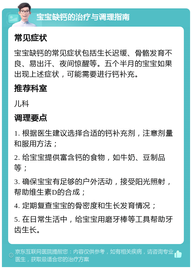 宝宝缺钙的治疗与调理指南 常见症状 宝宝缺钙的常见症状包括生长迟缓、骨骼发育不良、易出汗、夜间惊醒等。五个半月的宝宝如果出现上述症状，可能需要进行钙补充。 推荐科室 儿科 调理要点 1. 根据医生建议选择合适的钙补充剂，注意剂量和服用方法； 2. 给宝宝提供富含钙的食物，如牛奶、豆制品等； 3. 确保宝宝有足够的户外活动，接受阳光照射，帮助维生素D的合成； 4. 定期复查宝宝的骨密度和生长发育情况； 5. 在日常生活中，给宝宝用磨牙棒等工具帮助牙齿生长。