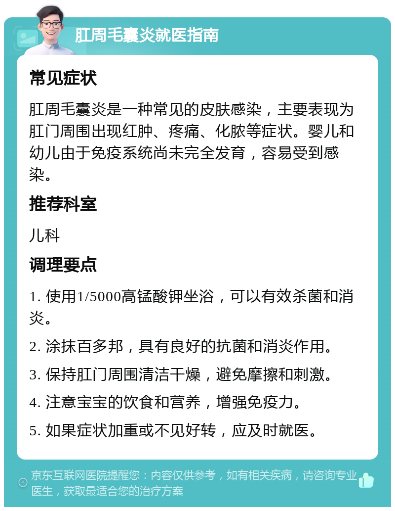 肛周毛囊炎就医指南 常见症状 肛周毛囊炎是一种常见的皮肤感染，主要表现为肛门周围出现红肿、疼痛、化脓等症状。婴儿和幼儿由于免疫系统尚未完全发育，容易受到感染。 推荐科室 儿科 调理要点 1. 使用1/5000高锰酸钾坐浴，可以有效杀菌和消炎。 2. 涂抹百多邦，具有良好的抗菌和消炎作用。 3. 保持肛门周围清洁干燥，避免摩擦和刺激。 4. 注意宝宝的饮食和营养，增强免疫力。 5. 如果症状加重或不见好转，应及时就医。