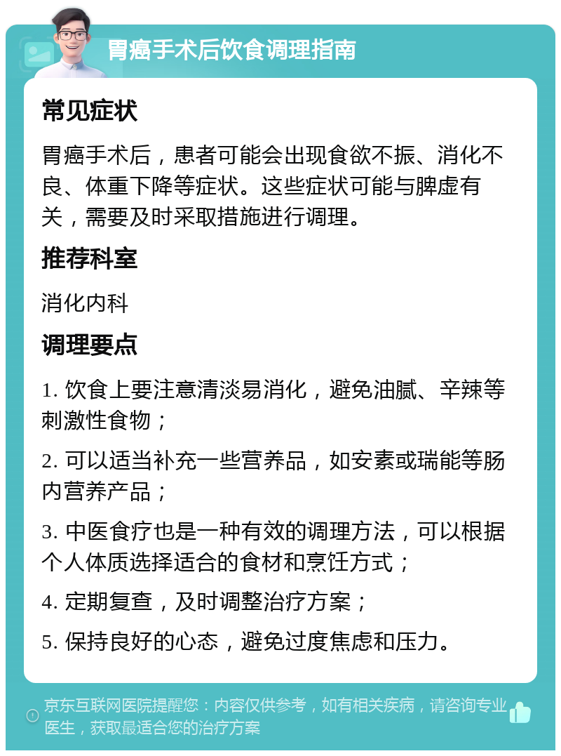 胃癌手术后饮食调理指南 常见症状 胃癌手术后，患者可能会出现食欲不振、消化不良、体重下降等症状。这些症状可能与脾虚有关，需要及时采取措施进行调理。 推荐科室 消化内科 调理要点 1. 饮食上要注意清淡易消化，避免油腻、辛辣等刺激性食物； 2. 可以适当补充一些营养品，如安素或瑞能等肠内营养产品； 3. 中医食疗也是一种有效的调理方法，可以根据个人体质选择适合的食材和烹饪方式； 4. 定期复查，及时调整治疗方案； 5. 保持良好的心态，避免过度焦虑和压力。