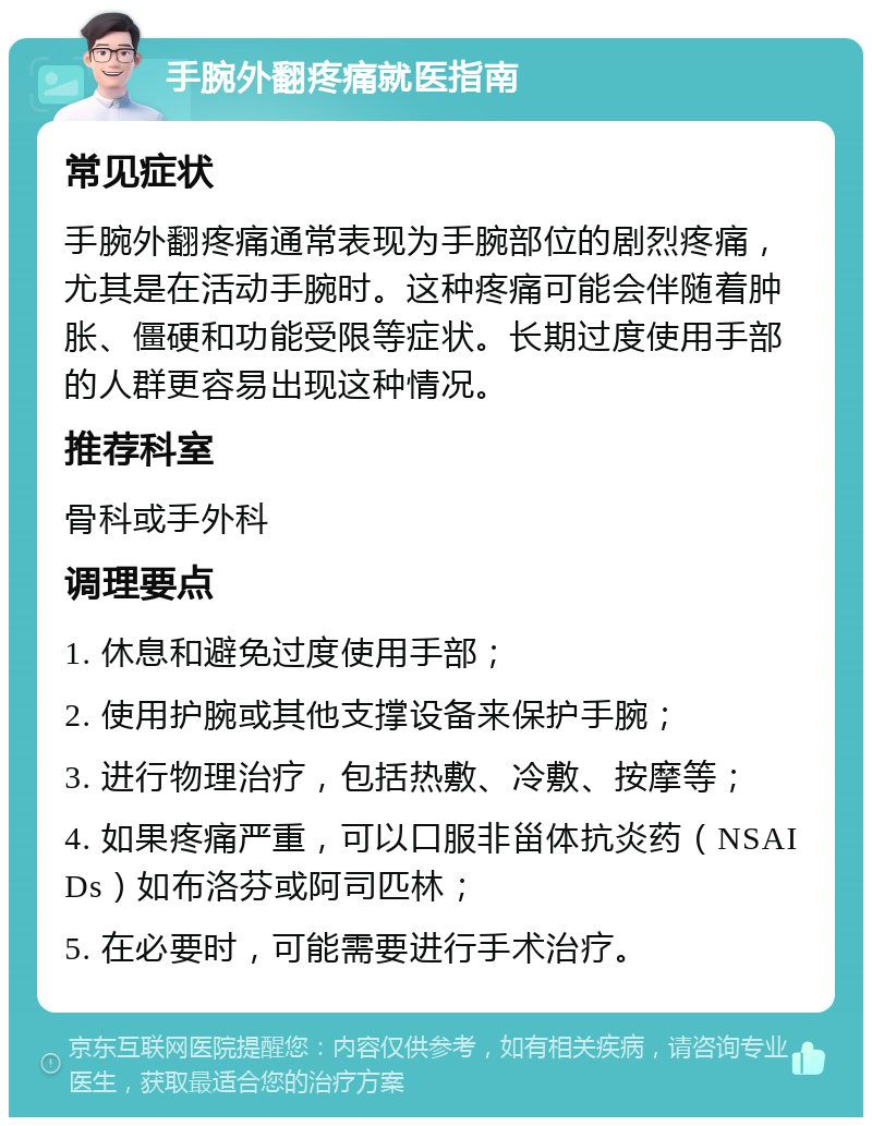 手腕外翻疼痛就医指南 常见症状 手腕外翻疼痛通常表现为手腕部位的剧烈疼痛，尤其是在活动手腕时。这种疼痛可能会伴随着肿胀、僵硬和功能受限等症状。长期过度使用手部的人群更容易出现这种情况。 推荐科室 骨科或手外科 调理要点 1. 休息和避免过度使用手部； 2. 使用护腕或其他支撑设备来保护手腕； 3. 进行物理治疗，包括热敷、冷敷、按摩等； 4. 如果疼痛严重，可以口服非甾体抗炎药（NSAIDs）如布洛芬或阿司匹林； 5. 在必要时，可能需要进行手术治疗。