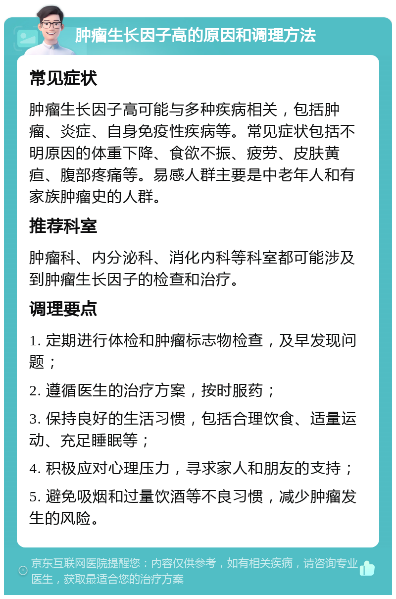 肿瘤生长因子高的原因和调理方法 常见症状 肿瘤生长因子高可能与多种疾病相关，包括肿瘤、炎症、自身免疫性疾病等。常见症状包括不明原因的体重下降、食欲不振、疲劳、皮肤黄疸、腹部疼痛等。易感人群主要是中老年人和有家族肿瘤史的人群。 推荐科室 肿瘤科、内分泌科、消化内科等科室都可能涉及到肿瘤生长因子的检查和治疗。 调理要点 1. 定期进行体检和肿瘤标志物检查，及早发现问题； 2. 遵循医生的治疗方案，按时服药； 3. 保持良好的生活习惯，包括合理饮食、适量运动、充足睡眠等； 4. 积极应对心理压力，寻求家人和朋友的支持； 5. 避免吸烟和过量饮酒等不良习惯，减少肿瘤发生的风险。