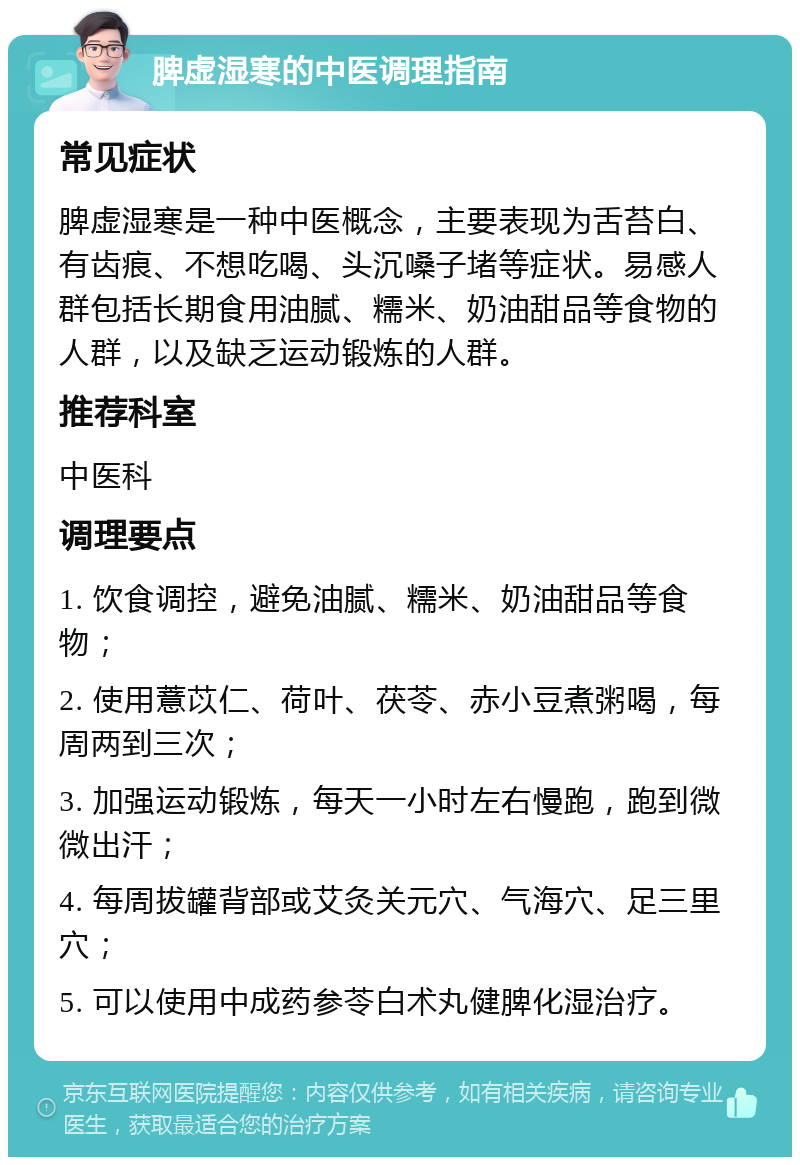 脾虚湿寒的中医调理指南 常见症状 脾虚湿寒是一种中医概念，主要表现为舌苔白、有齿痕、不想吃喝、头沉嗓子堵等症状。易感人群包括长期食用油腻、糯米、奶油甜品等食物的人群，以及缺乏运动锻炼的人群。 推荐科室 中医科 调理要点 1. 饮食调控，避免油腻、糯米、奶油甜品等食物； 2. 使用薏苡仁、荷叶、茯苓、赤小豆煮粥喝，每周两到三次； 3. 加强运动锻炼，每天一小时左右慢跑，跑到微微出汗； 4. 每周拔罐背部或艾灸关元穴、气海穴、足三里穴； 5. 可以使用中成药参苓白术丸健脾化湿治疗。