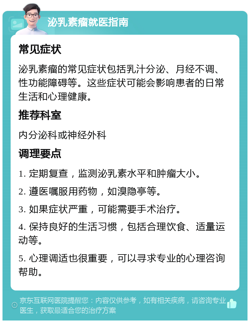 泌乳素瘤就医指南 常见症状 泌乳素瘤的常见症状包括乳汁分泌、月经不调、性功能障碍等。这些症状可能会影响患者的日常生活和心理健康。 推荐科室 内分泌科或神经外科 调理要点 1. 定期复查，监测泌乳素水平和肿瘤大小。 2. 遵医嘱服用药物，如溴隐亭等。 3. 如果症状严重，可能需要手术治疗。 4. 保持良好的生活习惯，包括合理饮食、适量运动等。 5. 心理调适也很重要，可以寻求专业的心理咨询帮助。