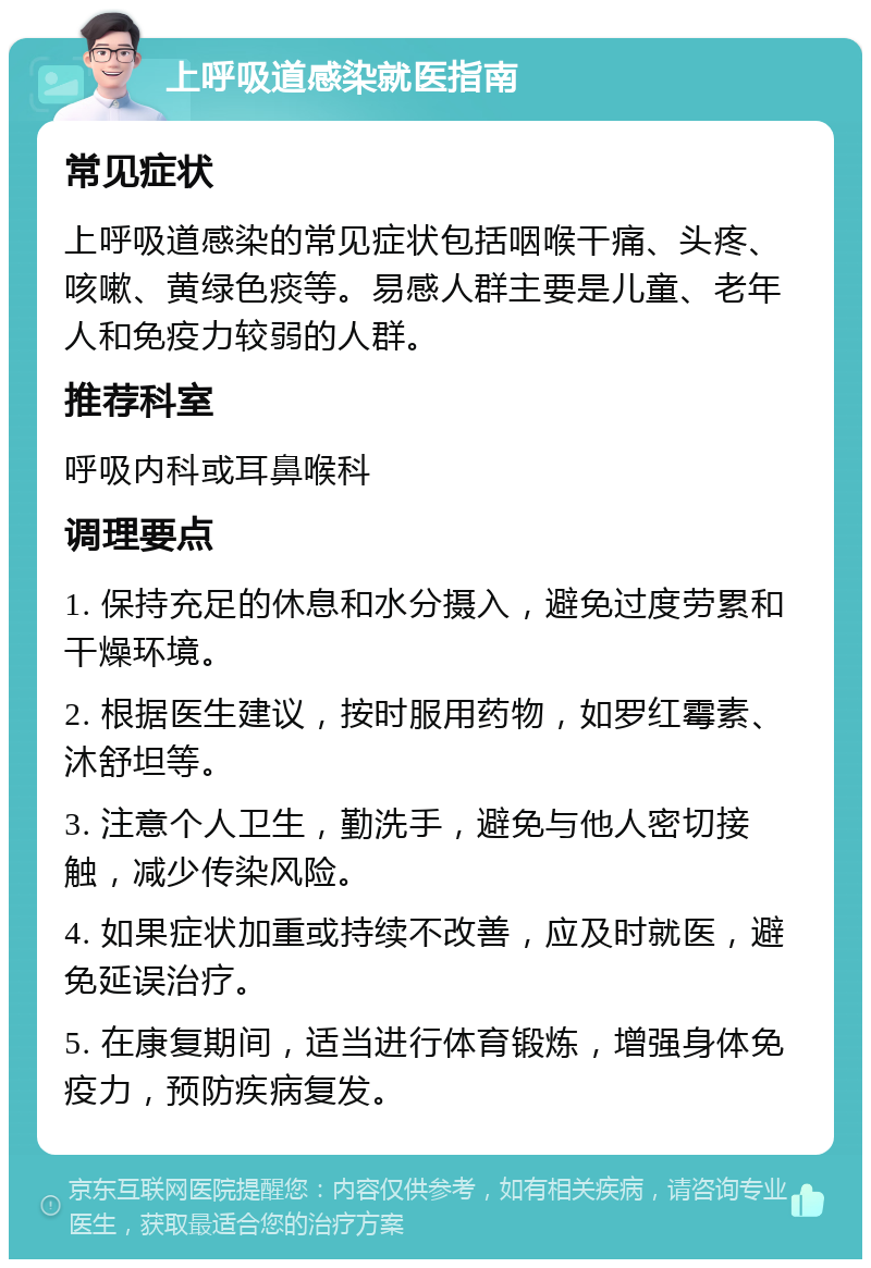 上呼吸道感染就医指南 常见症状 上呼吸道感染的常见症状包括咽喉干痛、头疼、咳嗽、黄绿色痰等。易感人群主要是儿童、老年人和免疫力较弱的人群。 推荐科室 呼吸内科或耳鼻喉科 调理要点 1. 保持充足的休息和水分摄入，避免过度劳累和干燥环境。 2. 根据医生建议，按时服用药物，如罗红霉素、沐舒坦等。 3. 注意个人卫生，勤洗手，避免与他人密切接触，减少传染风险。 4. 如果症状加重或持续不改善，应及时就医，避免延误治疗。 5. 在康复期间，适当进行体育锻炼，增强身体免疫力，预防疾病复发。