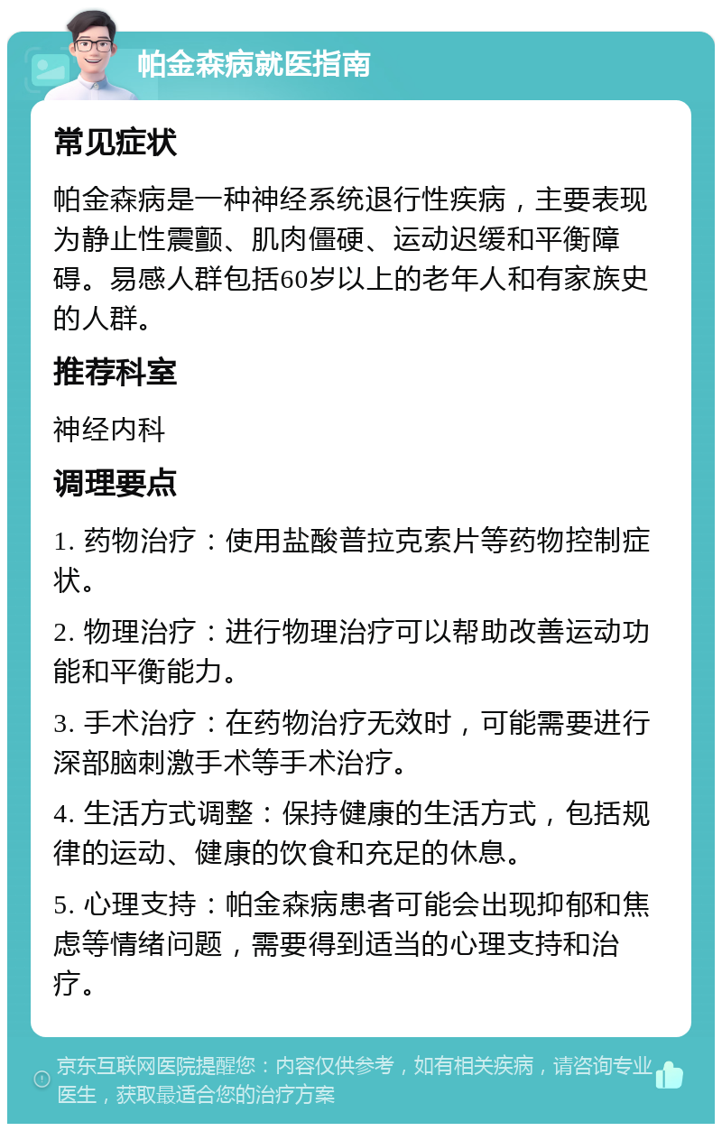 帕金森病就医指南 常见症状 帕金森病是一种神经系统退行性疾病，主要表现为静止性震颤、肌肉僵硬、运动迟缓和平衡障碍。易感人群包括60岁以上的老年人和有家族史的人群。 推荐科室 神经内科 调理要点 1. 药物治疗：使用盐酸普拉克索片等药物控制症状。 2. 物理治疗：进行物理治疗可以帮助改善运动功能和平衡能力。 3. 手术治疗：在药物治疗无效时，可能需要进行深部脑刺激手术等手术治疗。 4. 生活方式调整：保持健康的生活方式，包括规律的运动、健康的饮食和充足的休息。 5. 心理支持：帕金森病患者可能会出现抑郁和焦虑等情绪问题，需要得到适当的心理支持和治疗。