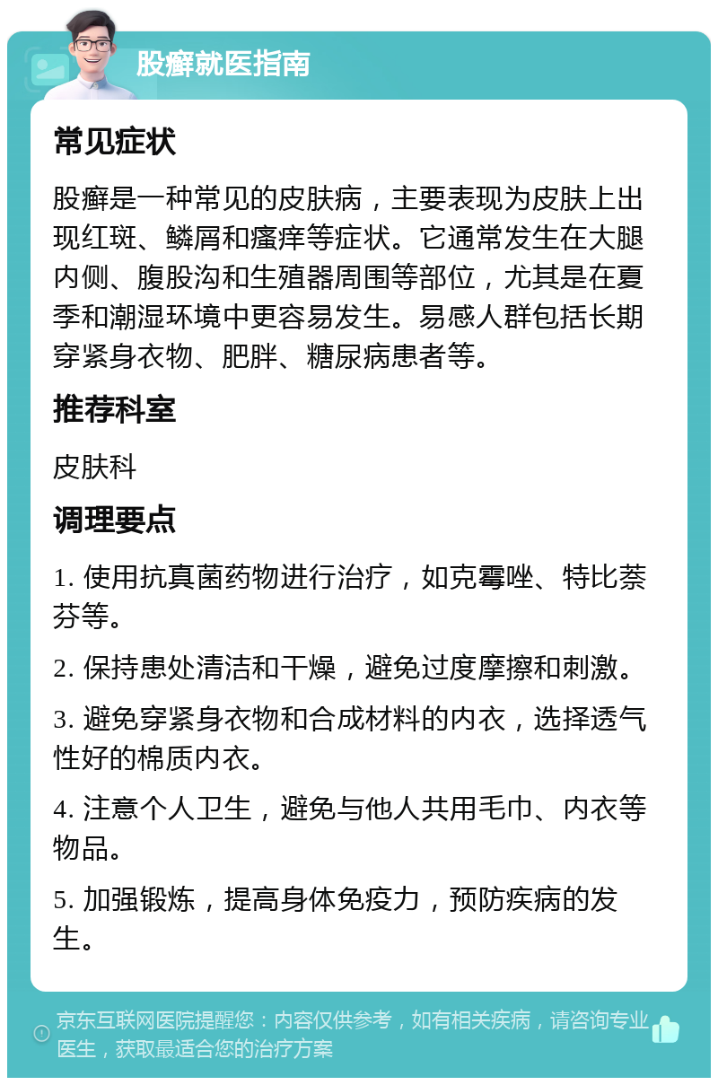 股癣就医指南 常见症状 股癣是一种常见的皮肤病，主要表现为皮肤上出现红斑、鳞屑和瘙痒等症状。它通常发生在大腿内侧、腹股沟和生殖器周围等部位，尤其是在夏季和潮湿环境中更容易发生。易感人群包括长期穿紧身衣物、肥胖、糖尿病患者等。 推荐科室 皮肤科 调理要点 1. 使用抗真菌药物进行治疗，如克霉唑、特比萘芬等。 2. 保持患处清洁和干燥，避免过度摩擦和刺激。 3. 避免穿紧身衣物和合成材料的内衣，选择透气性好的棉质内衣。 4. 注意个人卫生，避免与他人共用毛巾、内衣等物品。 5. 加强锻炼，提高身体免疫力，预防疾病的发生。