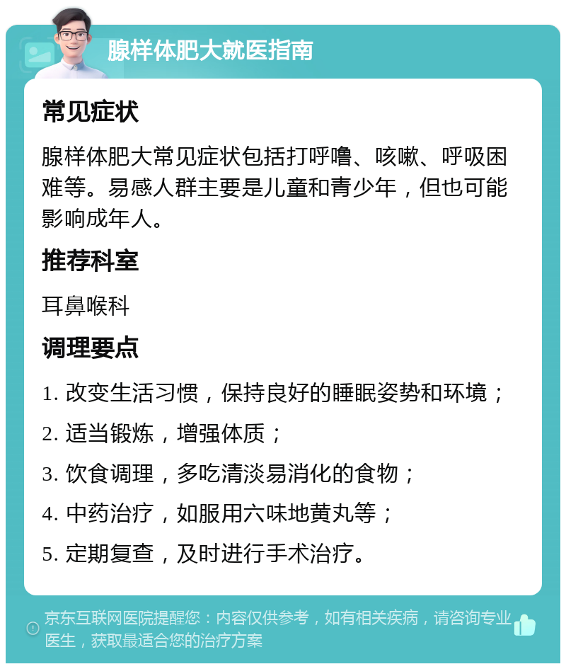 腺样体肥大就医指南 常见症状 腺样体肥大常见症状包括打呼噜、咳嗽、呼吸困难等。易感人群主要是儿童和青少年，但也可能影响成年人。 推荐科室 耳鼻喉科 调理要点 1. 改变生活习惯，保持良好的睡眠姿势和环境； 2. 适当锻炼，增强体质； 3. 饮食调理，多吃清淡易消化的食物； 4. 中药治疗，如服用六味地黄丸等； 5. 定期复查，及时进行手术治疗。