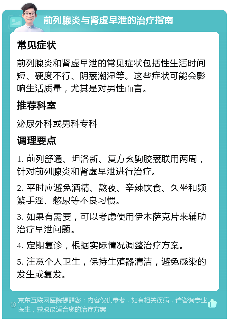 前列腺炎与肾虚早泄的治疗指南 常见症状 前列腺炎和肾虚早泄的常见症状包括性生活时间短、硬度不行、阴囊潮湿等。这些症状可能会影响生活质量，尤其是对男性而言。 推荐科室 泌尿外科或男科专科 调理要点 1. 前列舒通、坦洛新、复方玄驹胶囊联用两周，针对前列腺炎和肾虚早泄进行治疗。 2. 平时应避免酒精、熬夜、辛辣饮食、久坐和频繁手淫、憋尿等不良习惯。 3. 如果有需要，可以考虑使用伊木萨克片来辅助治疗早泄问题。 4. 定期复诊，根据实际情况调整治疗方案。 5. 注意个人卫生，保持生殖器清洁，避免感染的发生或复发。