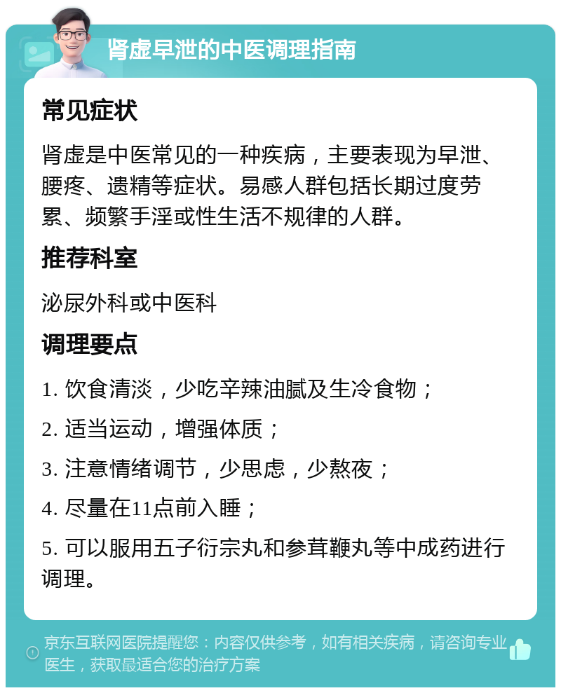 肾虚早泄的中医调理指南 常见症状 肾虚是中医常见的一种疾病，主要表现为早泄、腰疼、遗精等症状。易感人群包括长期过度劳累、频繁手淫或性生活不规律的人群。 推荐科室 泌尿外科或中医科 调理要点 1. 饮食清淡，少吃辛辣油腻及生冷食物； 2. 适当运动，增强体质； 3. 注意情绪调节，少思虑，少熬夜； 4. 尽量在11点前入睡； 5. 可以服用五子衍宗丸和参茸鞭丸等中成药进行调理。