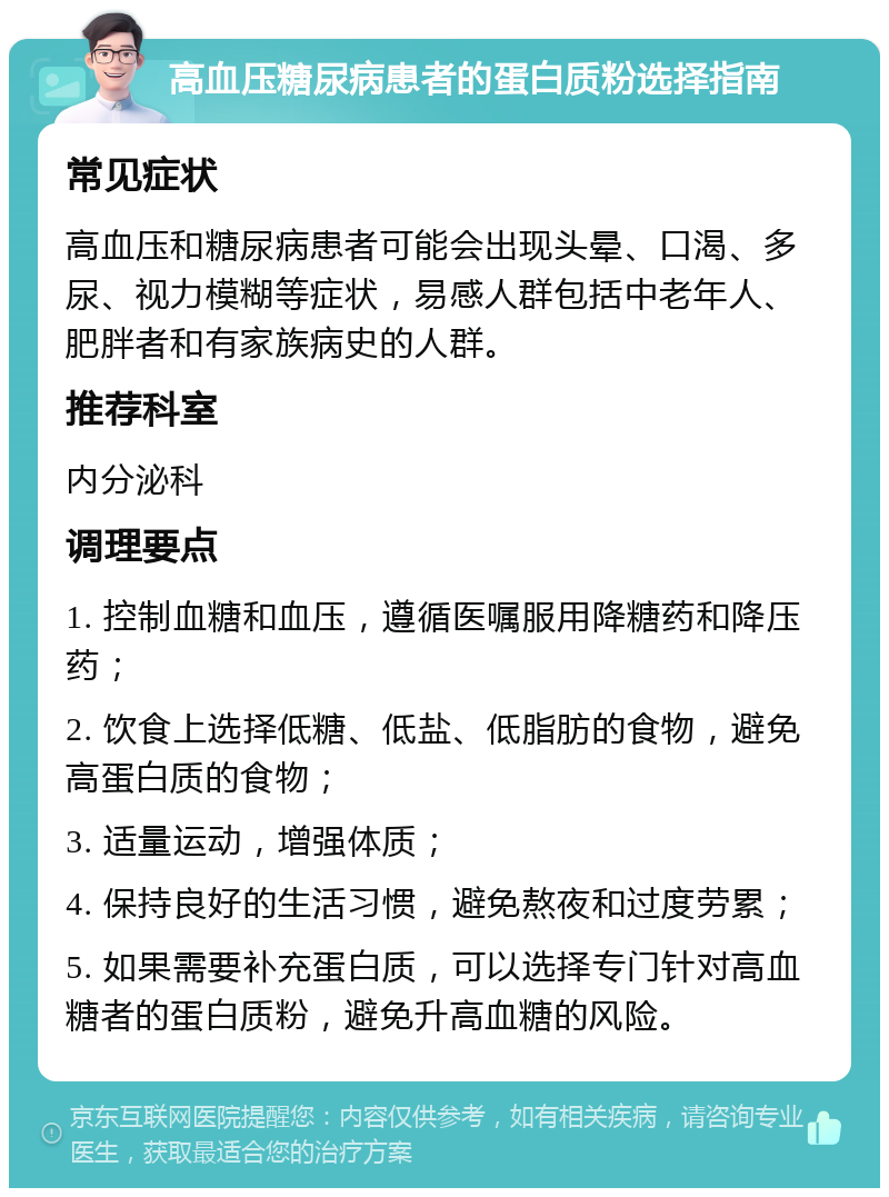 高血压糖尿病患者的蛋白质粉选择指南 常见症状 高血压和糖尿病患者可能会出现头晕、口渴、多尿、视力模糊等症状，易感人群包括中老年人、肥胖者和有家族病史的人群。 推荐科室 内分泌科 调理要点 1. 控制血糖和血压，遵循医嘱服用降糖药和降压药； 2. 饮食上选择低糖、低盐、低脂肪的食物，避免高蛋白质的食物； 3. 适量运动，增强体质； 4. 保持良好的生活习惯，避免熬夜和过度劳累； 5. 如果需要补充蛋白质，可以选择专门针对高血糖者的蛋白质粉，避免升高血糖的风险。