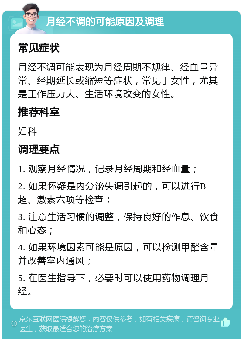 月经不调的可能原因及调理 常见症状 月经不调可能表现为月经周期不规律、经血量异常、经期延长或缩短等症状，常见于女性，尤其是工作压力大、生活环境改变的女性。 推荐科室 妇科 调理要点 1. 观察月经情况，记录月经周期和经血量； 2. 如果怀疑是内分泌失调引起的，可以进行B超、激素六项等检查； 3. 注意生活习惯的调整，保持良好的作息、饮食和心态； 4. 如果环境因素可能是原因，可以检测甲醛含量并改善室内通风； 5. 在医生指导下，必要时可以使用药物调理月经。