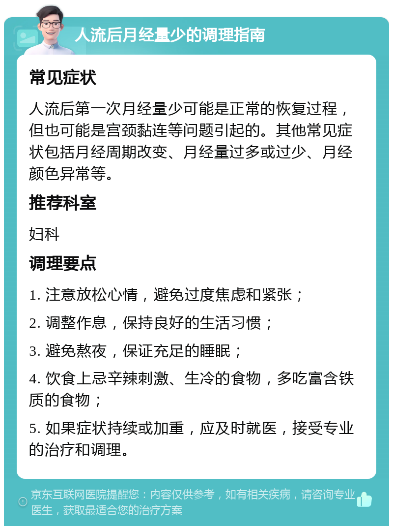 人流后月经量少的调理指南 常见症状 人流后第一次月经量少可能是正常的恢复过程，但也可能是宫颈黏连等问题引起的。其他常见症状包括月经周期改变、月经量过多或过少、月经颜色异常等。 推荐科室 妇科 调理要点 1. 注意放松心情，避免过度焦虑和紧张； 2. 调整作息，保持良好的生活习惯； 3. 避免熬夜，保证充足的睡眠； 4. 饮食上忌辛辣刺激、生冷的食物，多吃富含铁质的食物； 5. 如果症状持续或加重，应及时就医，接受专业的治疗和调理。