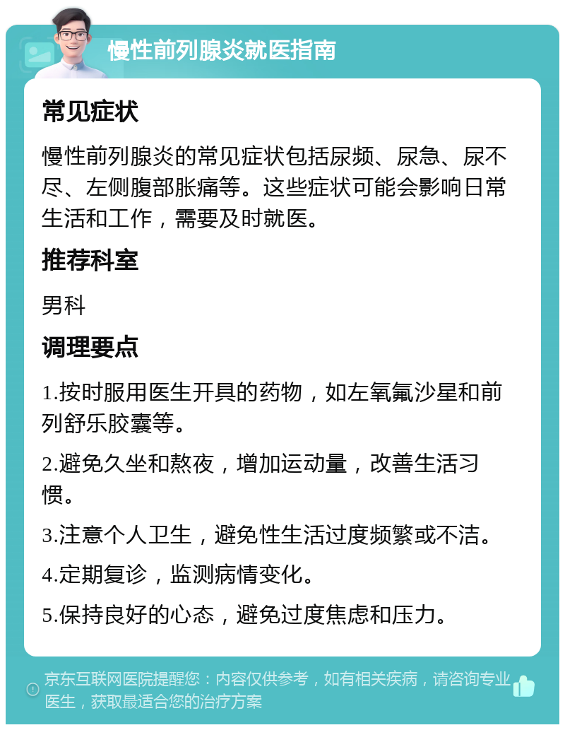 慢性前列腺炎就医指南 常见症状 慢性前列腺炎的常见症状包括尿频、尿急、尿不尽、左侧腹部胀痛等。这些症状可能会影响日常生活和工作，需要及时就医。 推荐科室 男科 调理要点 1.按时服用医生开具的药物，如左氧氟沙星和前列舒乐胶囊等。 2.避免久坐和熬夜，增加运动量，改善生活习惯。 3.注意个人卫生，避免性生活过度频繁或不洁。 4.定期复诊，监测病情变化。 5.保持良好的心态，避免过度焦虑和压力。