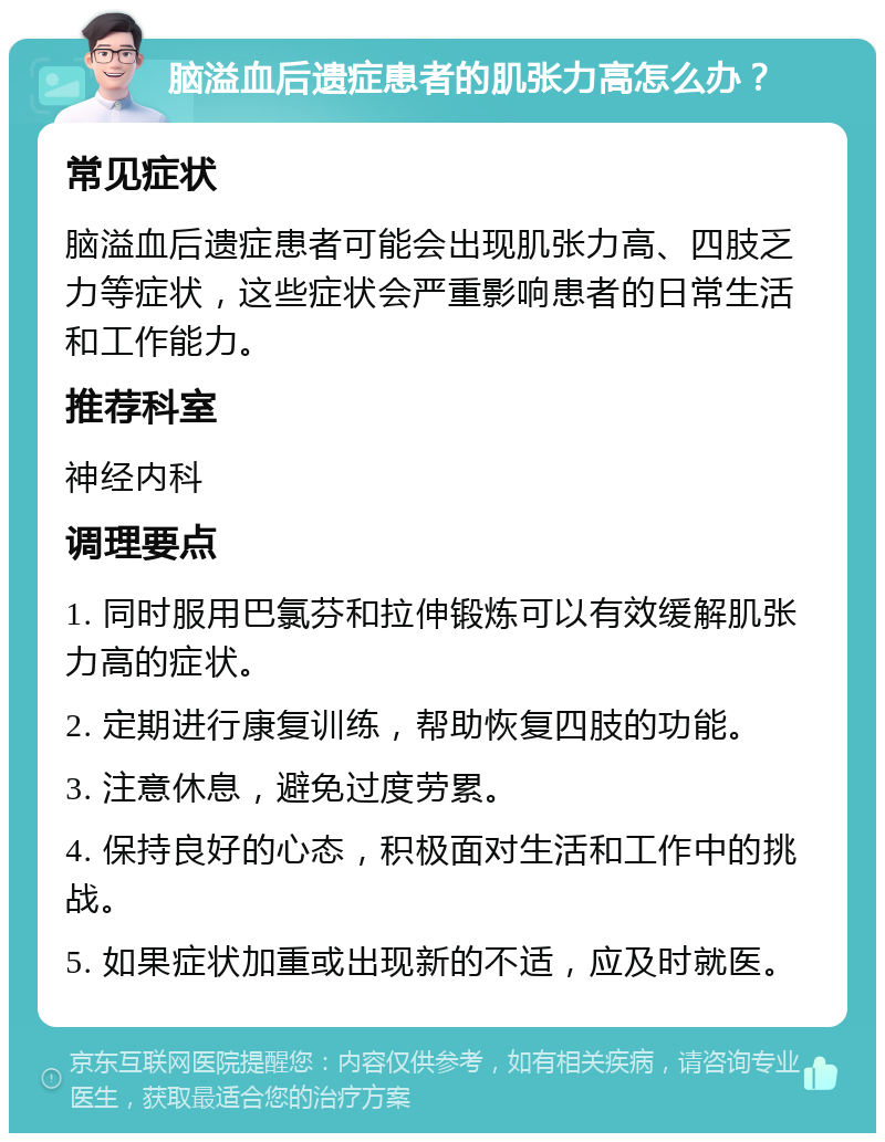 脑溢血后遗症患者的肌张力高怎么办？ 常见症状 脑溢血后遗症患者可能会出现肌张力高、四肢乏力等症状，这些症状会严重影响患者的日常生活和工作能力。 推荐科室 神经内科 调理要点 1. 同时服用巴氯芬和拉伸锻炼可以有效缓解肌张力高的症状。 2. 定期进行康复训练，帮助恢复四肢的功能。 3. 注意休息，避免过度劳累。 4. 保持良好的心态，积极面对生活和工作中的挑战。 5. 如果症状加重或出现新的不适，应及时就医。