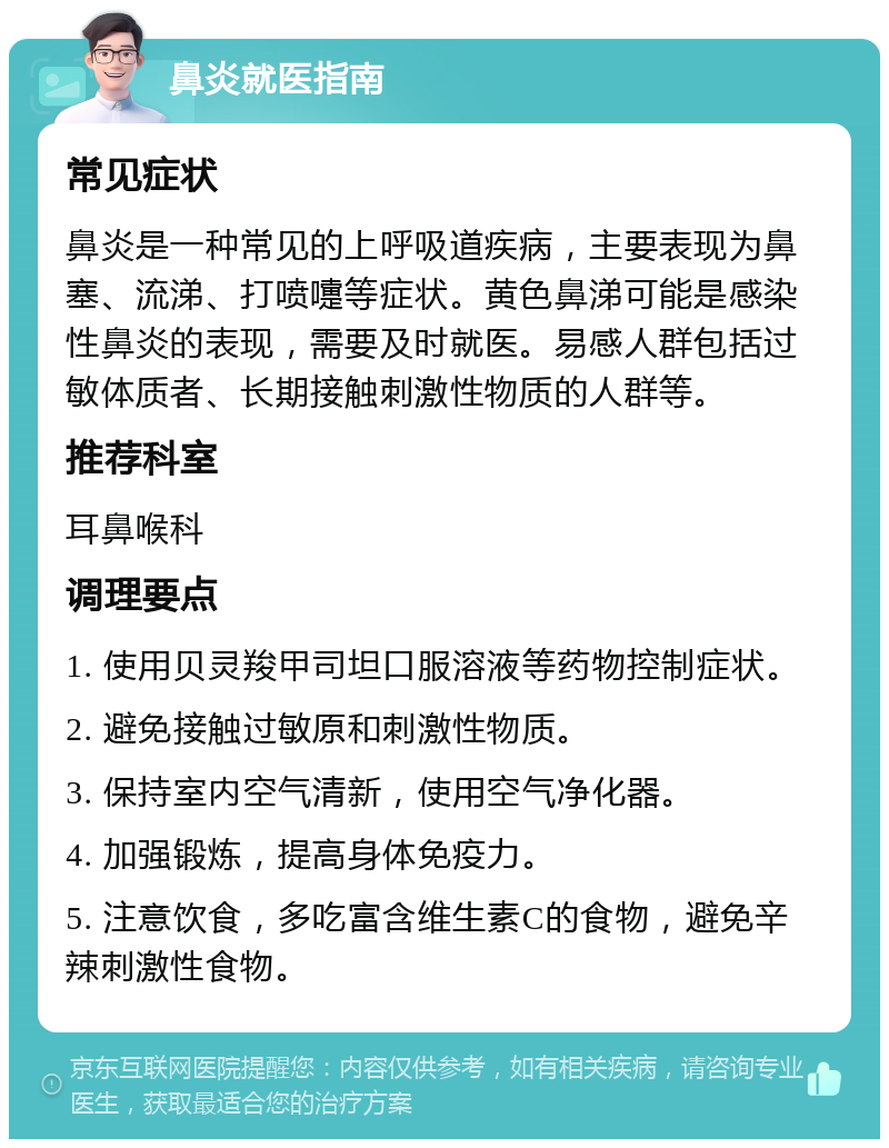 鼻炎就医指南 常见症状 鼻炎是一种常见的上呼吸道疾病，主要表现为鼻塞、流涕、打喷嚏等症状。黄色鼻涕可能是感染性鼻炎的表现，需要及时就医。易感人群包括过敏体质者、长期接触刺激性物质的人群等。 推荐科室 耳鼻喉科 调理要点 1. 使用贝灵羧甲司坦口服溶液等药物控制症状。 2. 避免接触过敏原和刺激性物质。 3. 保持室内空气清新，使用空气净化器。 4. 加强锻炼，提高身体免疫力。 5. 注意饮食，多吃富含维生素C的食物，避免辛辣刺激性食物。