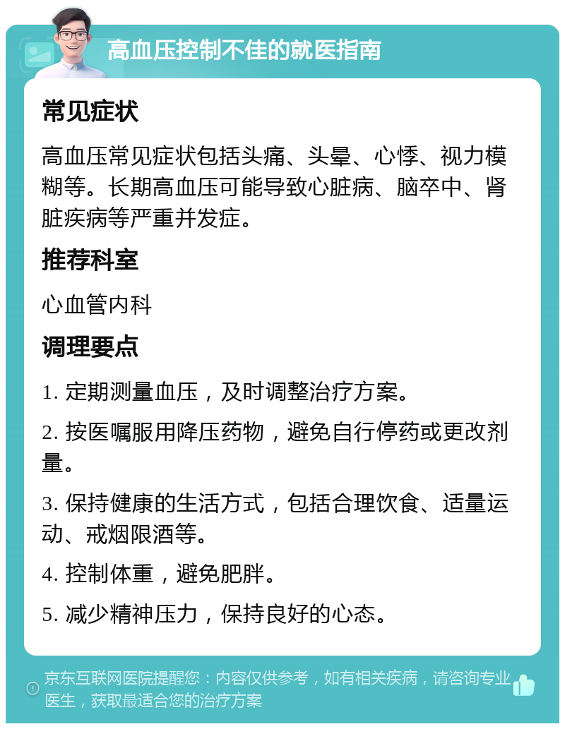 高血压控制不佳的就医指南 常见症状 高血压常见症状包括头痛、头晕、心悸、视力模糊等。长期高血压可能导致心脏病、脑卒中、肾脏疾病等严重并发症。 推荐科室 心血管内科 调理要点 1. 定期测量血压，及时调整治疗方案。 2. 按医嘱服用降压药物，避免自行停药或更改剂量。 3. 保持健康的生活方式，包括合理饮食、适量运动、戒烟限酒等。 4. 控制体重，避免肥胖。 5. 减少精神压力，保持良好的心态。