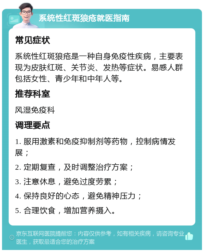 系统性红斑狼疮就医指南 常见症状 系统性红斑狼疮是一种自身免疫性疾病，主要表现为皮肤红斑、关节炎、发热等症状。易感人群包括女性、青少年和中年人等。 推荐科室 风湿免疫科 调理要点 1. 服用激素和免疫抑制剂等药物，控制病情发展； 2. 定期复查，及时调整治疗方案； 3. 注意休息，避免过度劳累； 4. 保持良好的心态，避免精神压力； 5. 合理饮食，增加营养摄入。