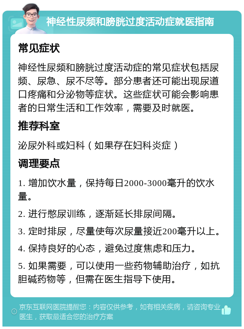 神经性尿频和膀胱过度活动症就医指南 常见症状 神经性尿频和膀胱过度活动症的常见症状包括尿频、尿急、尿不尽等。部分患者还可能出现尿道口疼痛和分泌物等症状。这些症状可能会影响患者的日常生活和工作效率，需要及时就医。 推荐科室 泌尿外科或妇科（如果存在妇科炎症） 调理要点 1. 增加饮水量，保持每日2000-3000毫升的饮水量。 2. 进行憋尿训练，逐渐延长排尿间隔。 3. 定时排尿，尽量使每次尿量接近200毫升以上。 4. 保持良好的心态，避免过度焦虑和压力。 5. 如果需要，可以使用一些药物辅助治疗，如抗胆碱药物等，但需在医生指导下使用。