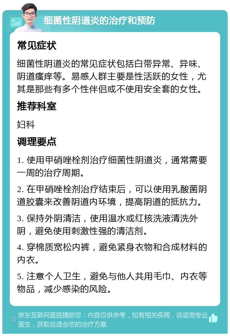 细菌性阴道炎的治疗和预防 常见症状 细菌性阴道炎的常见症状包括白带异常、异味、阴道瘙痒等。易感人群主要是性活跃的女性，尤其是那些有多个性伴侣或不使用安全套的女性。 推荐科室 妇科 调理要点 1. 使用甲硝唑栓剂治疗细菌性阴道炎，通常需要一周的治疗周期。 2. 在甲硝唑栓剂治疗结束后，可以使用乳酸菌阴道胶囊来改善阴道内环境，提高阴道的抵抗力。 3. 保持外阴清洁，使用温水或红核洗液清洗外阴，避免使用刺激性强的清洁剂。 4. 穿棉质宽松内裤，避免紧身衣物和合成材料的内衣。 5. 注意个人卫生，避免与他人共用毛巾、内衣等物品，减少感染的风险。