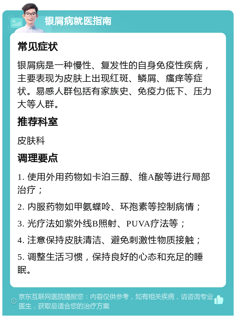 银屑病就医指南 常见症状 银屑病是一种慢性、复发性的自身免疫性疾病，主要表现为皮肤上出现红斑、鳞屑、瘙痒等症状。易感人群包括有家族史、免疫力低下、压力大等人群。 推荐科室 皮肤科 调理要点 1. 使用外用药物如卡泊三醇、维A酸等进行局部治疗； 2. 内服药物如甲氨蝶呤、环孢素等控制病情； 3. 光疗法如紫外线B照射、PUVA疗法等； 4. 注意保持皮肤清洁、避免刺激性物质接触； 5. 调整生活习惯，保持良好的心态和充足的睡眠。