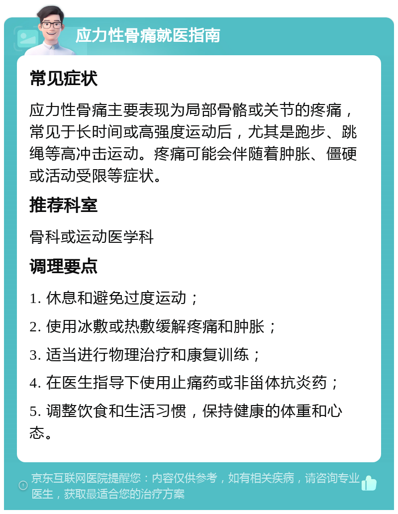 应力性骨痛就医指南 常见症状 应力性骨痛主要表现为局部骨骼或关节的疼痛，常见于长时间或高强度运动后，尤其是跑步、跳绳等高冲击运动。疼痛可能会伴随着肿胀、僵硬或活动受限等症状。 推荐科室 骨科或运动医学科 调理要点 1. 休息和避免过度运动； 2. 使用冰敷或热敷缓解疼痛和肿胀； 3. 适当进行物理治疗和康复训练； 4. 在医生指导下使用止痛药或非甾体抗炎药； 5. 调整饮食和生活习惯，保持健康的体重和心态。