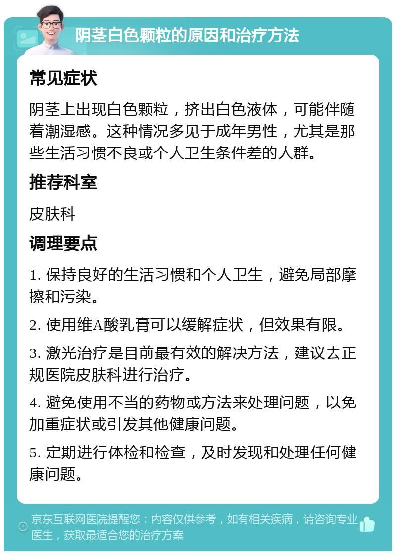 阴茎白色颗粒的原因和治疗方法 常见症状 阴茎上出现白色颗粒，挤出白色液体，可能伴随着潮湿感。这种情况多见于成年男性，尤其是那些生活习惯不良或个人卫生条件差的人群。 推荐科室 皮肤科 调理要点 1. 保持良好的生活习惯和个人卫生，避免局部摩擦和污染。 2. 使用维A酸乳膏可以缓解症状，但效果有限。 3. 激光治疗是目前最有效的解决方法，建议去正规医院皮肤科进行治疗。 4. 避免使用不当的药物或方法来处理问题，以免加重症状或引发其他健康问题。 5. 定期进行体检和检查，及时发现和处理任何健康问题。