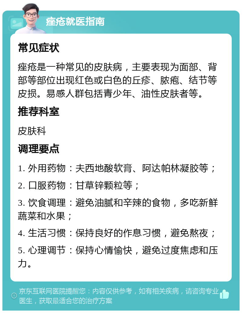 痤疮就医指南 常见症状 痤疮是一种常见的皮肤病，主要表现为面部、背部等部位出现红色或白色的丘疹、脓疱、结节等皮损。易感人群包括青少年、油性皮肤者等。 推荐科室 皮肤科 调理要点 1. 外用药物：夫西地酸软膏、阿达帕林凝胶等； 2. 口服药物：甘草锌颗粒等； 3. 饮食调理：避免油腻和辛辣的食物，多吃新鲜蔬菜和水果； 4. 生活习惯：保持良好的作息习惯，避免熬夜； 5. 心理调节：保持心情愉快，避免过度焦虑和压力。