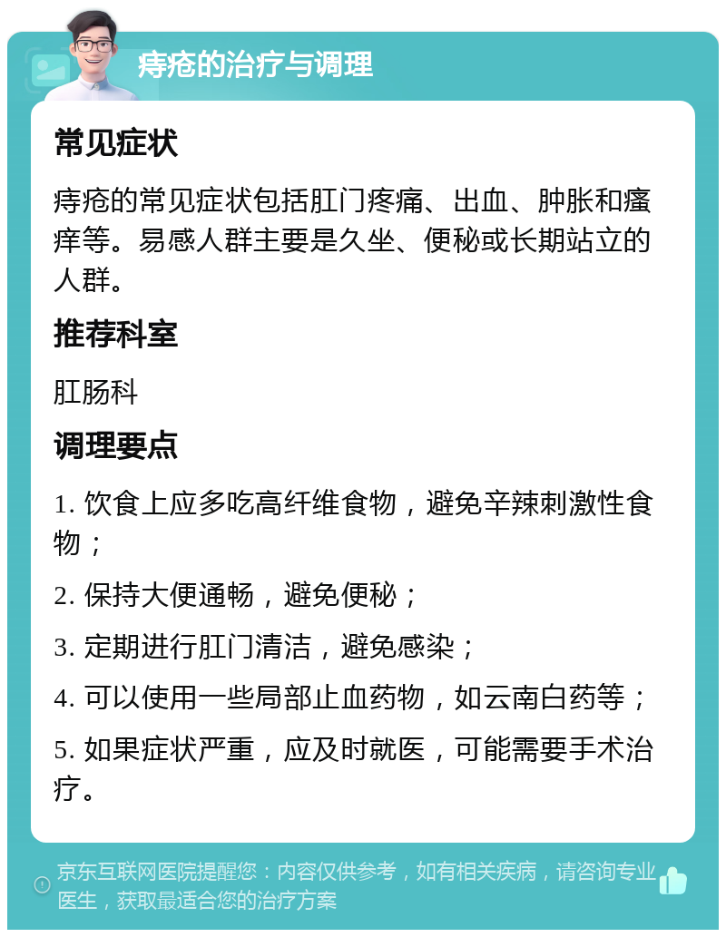 痔疮的治疗与调理 常见症状 痔疮的常见症状包括肛门疼痛、出血、肿胀和瘙痒等。易感人群主要是久坐、便秘或长期站立的人群。 推荐科室 肛肠科 调理要点 1. 饮食上应多吃高纤维食物，避免辛辣刺激性食物； 2. 保持大便通畅，避免便秘； 3. 定期进行肛门清洁，避免感染； 4. 可以使用一些局部止血药物，如云南白药等； 5. 如果症状严重，应及时就医，可能需要手术治疗。